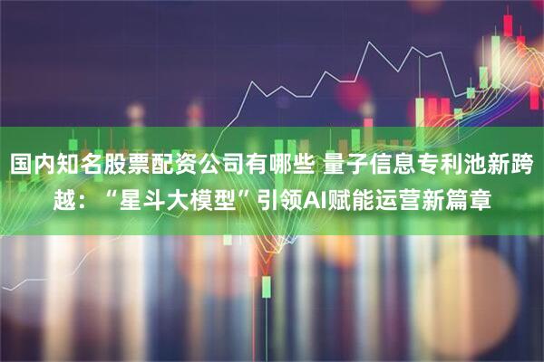 国内知名股票配资公司有哪些 量子信息专利池新跨越：“星斗大模型”引领AI赋能运营新篇章