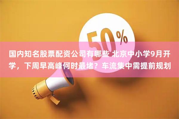 国内知名股票配资公司有哪些 北京中小学9月开学，下周早高峰何时最堵？车流集中需提前规划