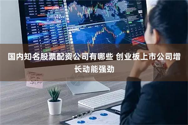 国内知名股票配资公司有哪些 创业板上市公司增长动能强劲