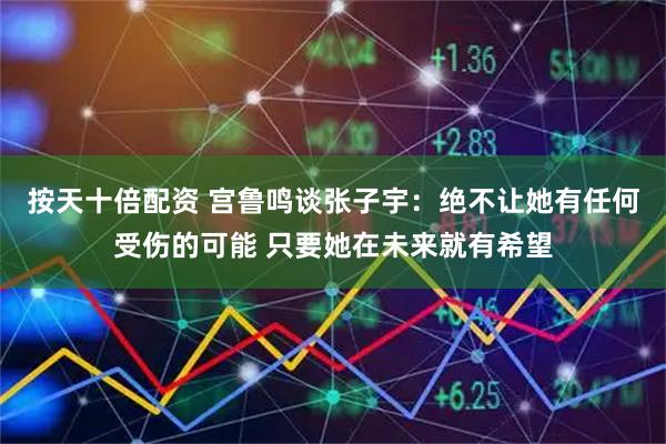 按天十倍配资 宫鲁鸣谈张子宇：绝不让她有任何受伤的可能 只要她在未来就有希望