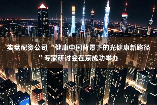 实盘配资公司 “健康中国背景下的光健康新路径”专家研讨会在京成功举办