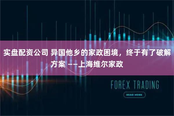 实盘配资公司 异国他乡的家政困境，终于有了破解方案 ——上海维尔家政