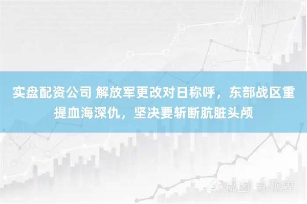 实盘配资公司 解放军更改对日称呼,东部战区重提血海深仇,坚决要斩断肮脏头颅