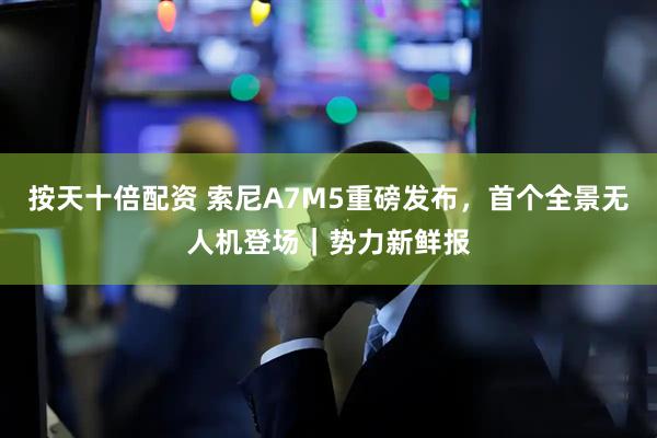 按天十倍配资 索尼A7M5重磅发布，首个全景无人机登场｜势力新鲜报