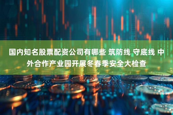 国内知名股票配资公司有哪些 筑防线 守底线 中外合作产业园开展冬春季安全大检查