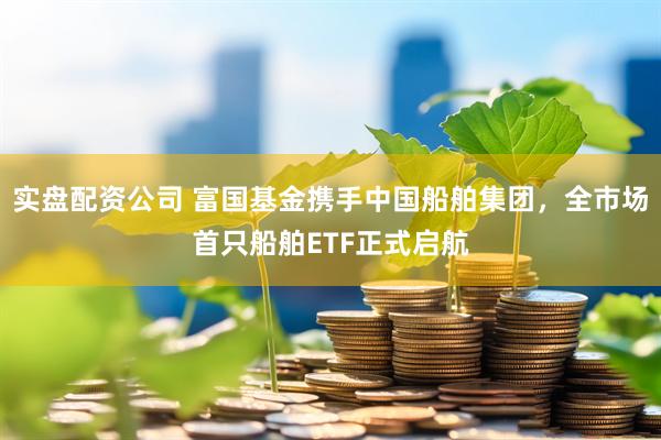 实盘配资公司 富国基金携手中国船舶集团，全市场首只船舶ETF正式启航