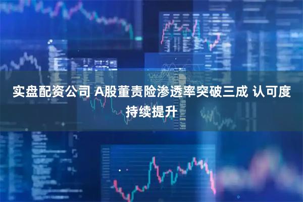实盘配资公司 A股董责险渗透率突破三成 认可度持续提升