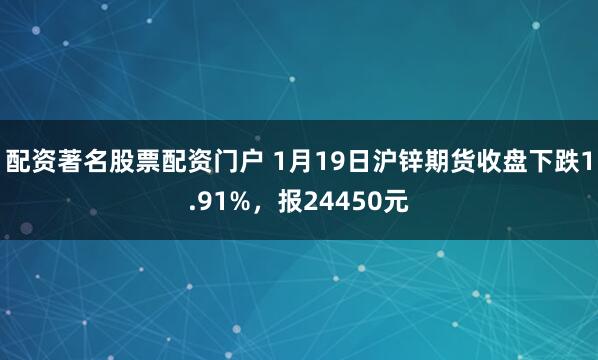 配资著名股票配资门户 1月19日沪锌期货收盘下跌1.91%，报24450元