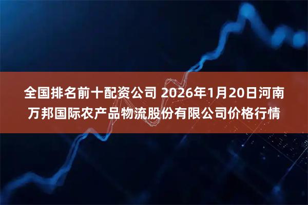 全国排名前十配资公司 2026年1月20日河南万邦国际农产品物流股份有限公司价格行情
