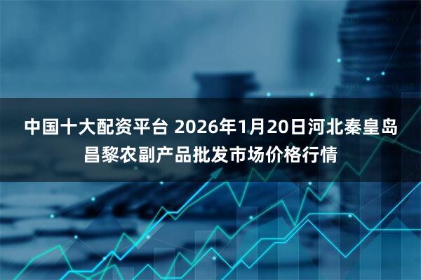 中国十大配资平台 2026年1月20日河北秦皇岛昌黎农副产品批发市场价格行情