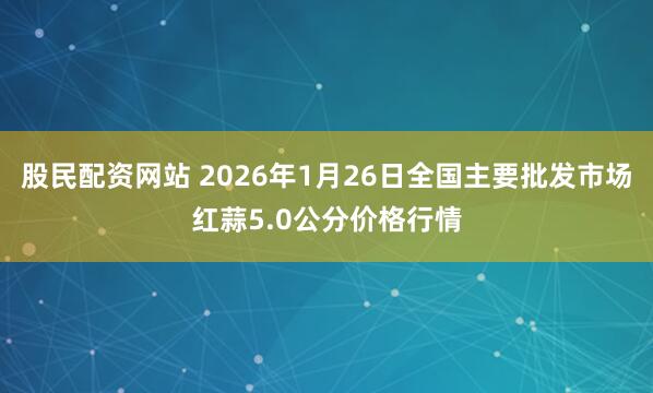 股民配资网站 2026年1月26日全国主要批发市场红蒜5.0公分价格行情