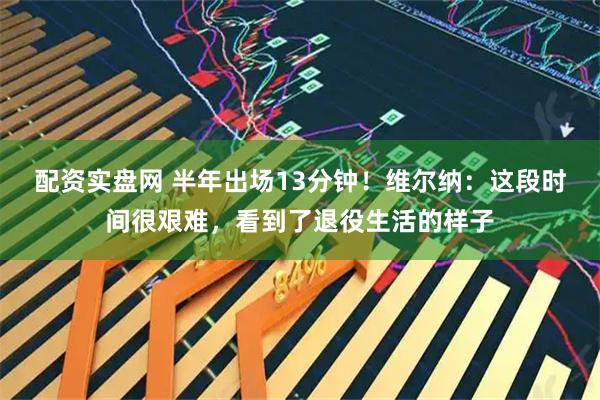 配资实盘网 半年出场13分钟！维尔纳：这段时间很艰难，看到了退役生活的样子