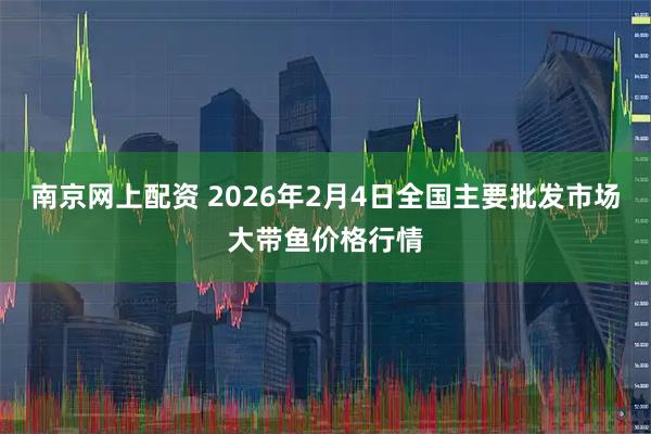 南京网上配资 2026年2月4日全国主要批发市场大带鱼价格行情