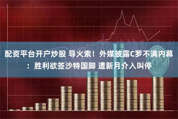 配资平台开户炒股 导火索！外媒披露C罗不满内幕：胜利欲签沙特国脚 遭新月介入叫停