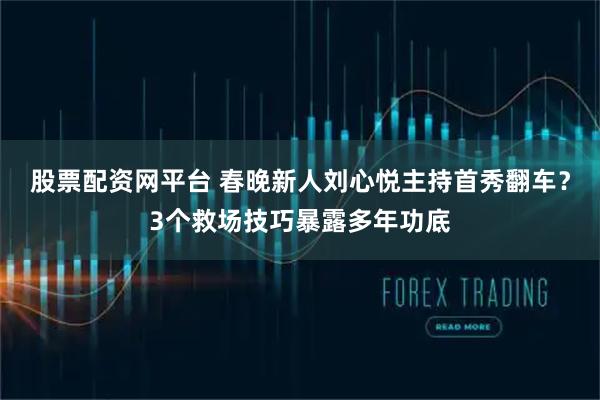 股票配资网平台 春晚新人刘心悦主持首秀翻车？3个救场技巧暴露多年功底