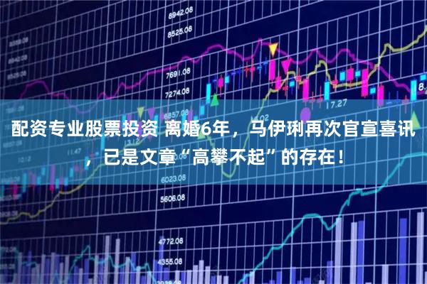 配资专业股票投资 离婚6年，马伊琍再次官宣喜讯，已是文章“高攀不起”的存在！