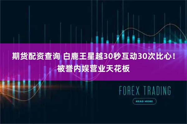 期货配资查询 白鹿王星越30秒互动30次比心！被誉内娱营业天花板