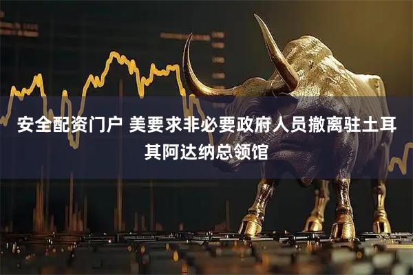 安全配资门户 美要求非必要政府人员撤离驻土耳其阿达纳总领馆