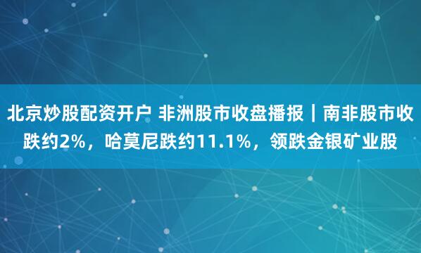 北京炒股配资开户 非洲股市收盘播报｜南非股市收跌约2%，哈莫尼跌约11.1%，领跌金银矿业股