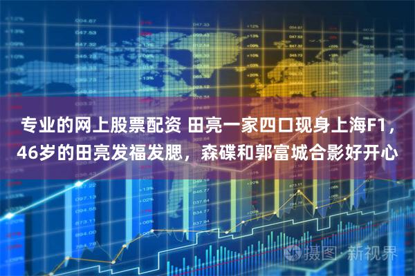 专业的网上股票配资 田亮一家四口现身上海F1，46岁的田亮发福发腮，森碟和郭富城合影好开心