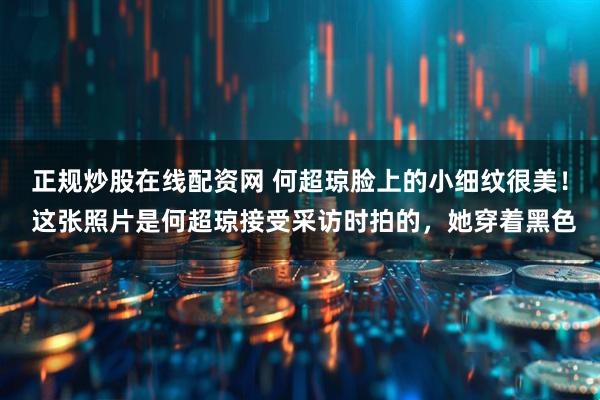 正规炒股在线配资网 何超琼脸上的小细纹很美！ 这张照片是何超琼接受采访时拍的，她穿着黑色