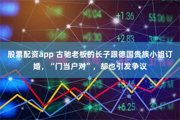 股票配资app 古驰老板的长子跟德国贵族小姐订婚，“门当户对”，却也引发争议