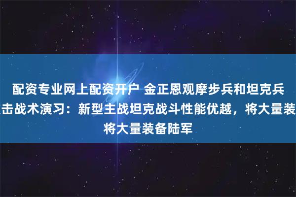 配资专业网上配资开户 金正恩观摩步兵和坦克兵部队攻击战术演习：新型主战坦克战斗性能优越，将大量装备陆军