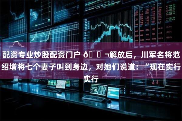 配资专业炒股配资门户 🌬解放后,川军名将范绍增将七个妻子叫到身边,对她们说道:“现在实行