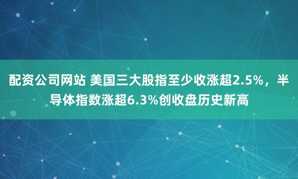 配资公司网站 美国三大股指至少收涨超2.5%，半导体指数涨超6.3%创收盘历史新高