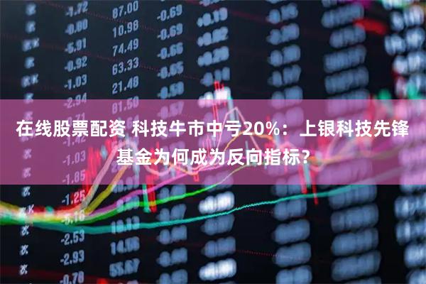 在线股票配资 科技牛市中亏20%：上银科技先锋基金为何成为反向指标？