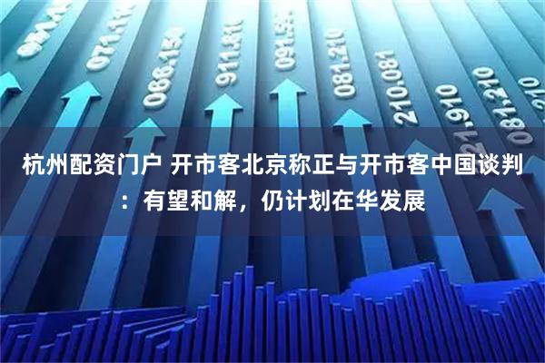杭州配资门户 开市客北京称正与开市客中国谈判：有望和解，仍计划在华发展