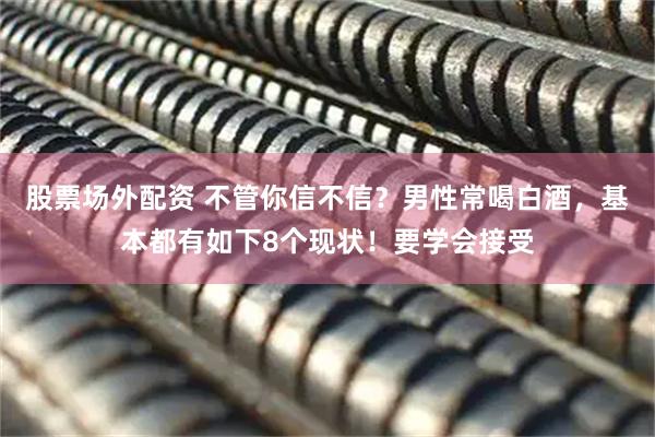 股票场外配资 不管你信不信?男性常喝白酒,基本都有如下8个现状!要学会接受