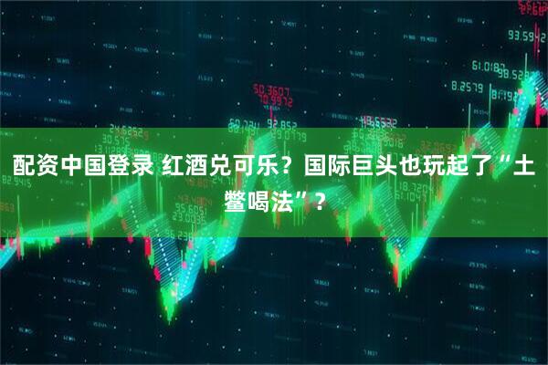 配资中国登录 红酒兑可乐？国际巨头也玩起了“土鳖喝法”？