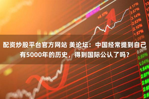 配资炒股平台官方网站 美论坛：中国经常提到自己有5000年的历史，得到国际公认了吗？