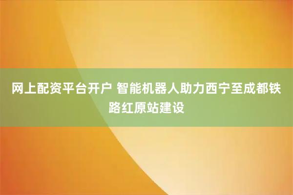 网上配资平台开户 智能机器人助力西宁至成都铁路红原站建设