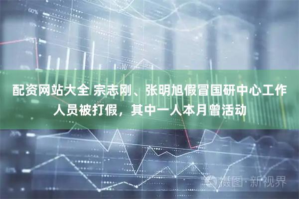 配资网站大全 宗志刚、张明旭假冒国研中心工作人员被打假，其中一人本月曾活动