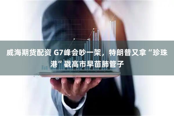 威海期货配资 G7峰会吵一架，特朗普又拿“珍珠港”戳高市早苗肺管子