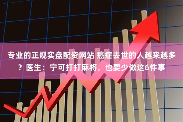 专业的正规实盘配资网站 癌症去世的人越来越多？医生：宁可打打麻将，也要少做这6件事