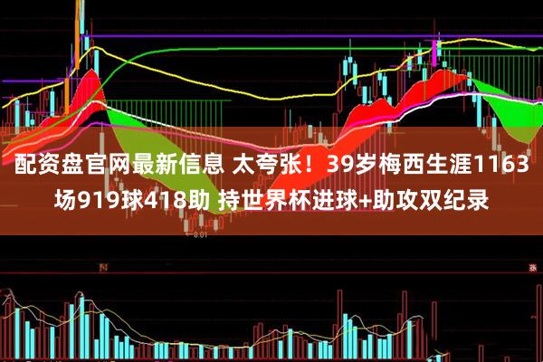 配资盘官网最新信息 太夸张！39岁梅西生涯1163场919球418助 持世界杯进球+助攻双纪录