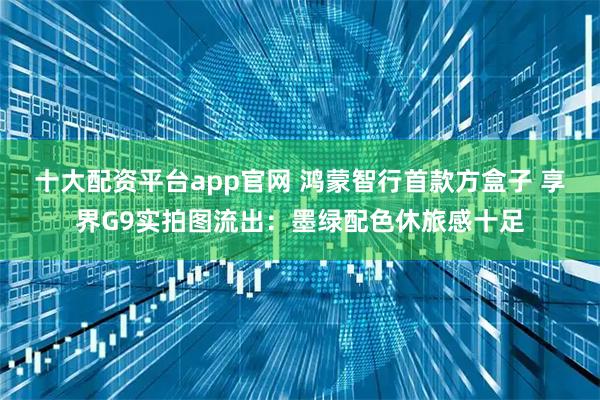 十大配资平台app官网 鸿蒙智行首款方盒子 享界G9实拍图流出：墨绿配色休旅感十足
