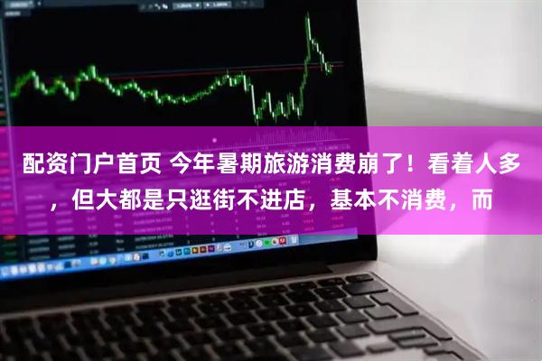 配资门户首页 今年暑期旅游消费崩了！看着人多，但大都是只逛街不进店，基本不消费，而